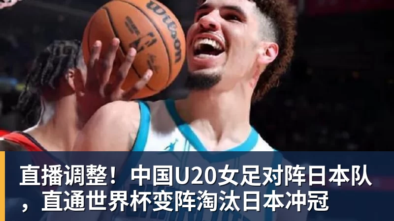 直播调整!中国U20女足对阵日本队,直通世界杯变阵淘汰日本冲冠