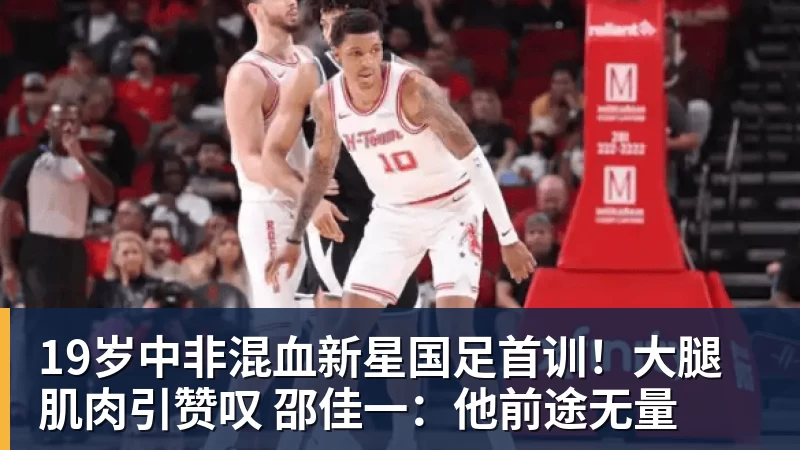 19岁中非混血新星国足首训！大腿肌肉引赞叹 邵佳一：他前途无量