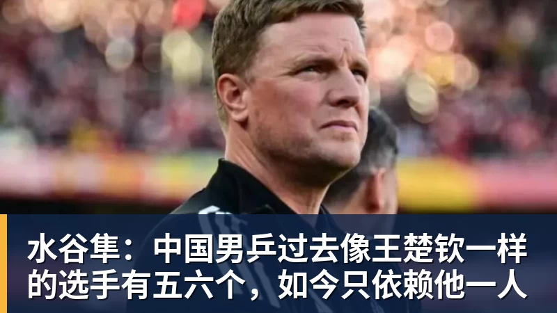水谷隼：中国男乒过去像王楚钦一样的选手有五六个，如今只依赖他一人