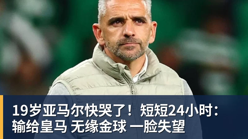 19岁亚马尔快哭了!短短24小时:输给皇马 无缘金球 一脸失望